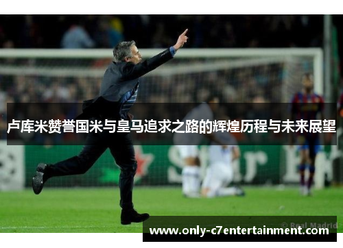 卢库米赞誉国米与皇马追求之路的辉煌历程与未来展望