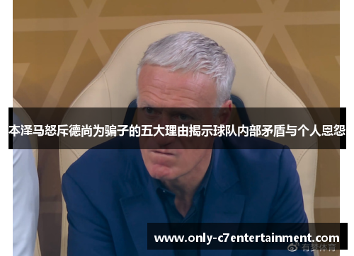 本泽马怒斥德尚为骗子的五大理由揭示球队内部矛盾与个人恩怨