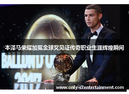 本泽马荣耀加冕金球奖见证传奇职业生涯辉煌瞬间