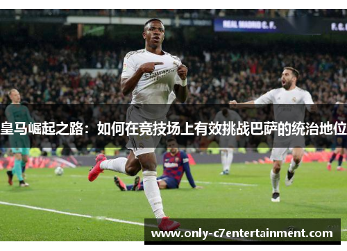 皇马崛起之路：如何在竞技场上有效挑战巴萨的统治地位